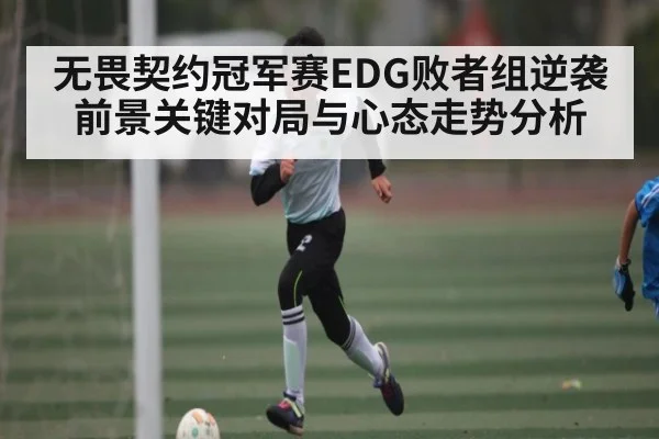无畏契约冠军赛EDG败者组逆袭前景关键对局与心态走势分析