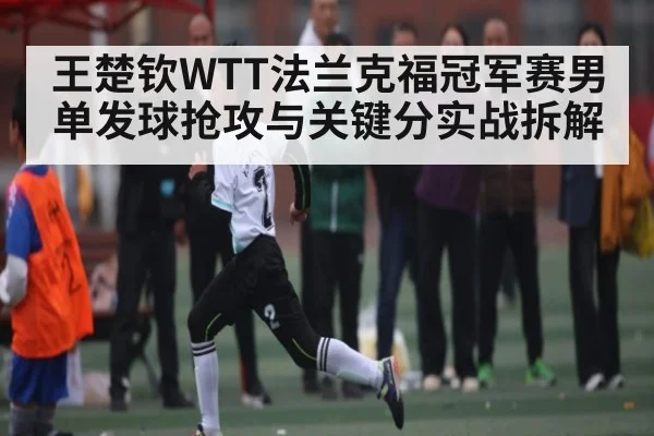 王楚钦WTT法兰克福冠军赛男单发球抢攻与关键分实战拆解