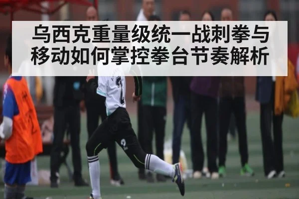 乌西克重量级统一战刺拳与移动如何掌控拳台节奏解析