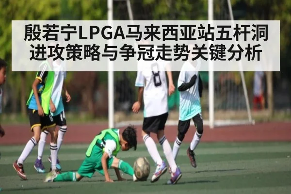 殷若宁LPGA马来西亚站五杆洞进攻策略与争冠走势关键分析