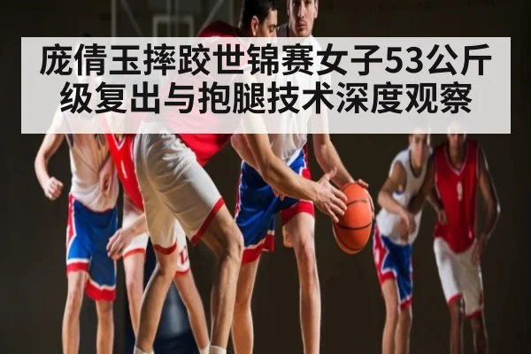 庞倩玉摔跤世锦赛女子53公斤级复出与抱腿技术深度观察